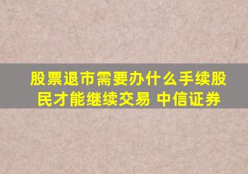 股票退市需要办什么手续股民才能继续交易 中信证券